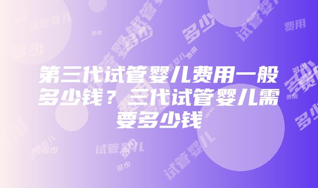 第三代试管婴儿费用一般多少钱？三代试管婴儿需要多少钱