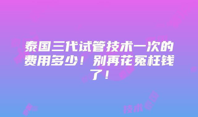 泰国三代试管技术一次的费用多少！别再花冤枉钱了！