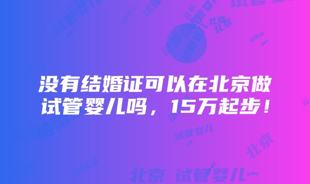 没有结婚证可以在北京做试管婴儿吗，15万起步！