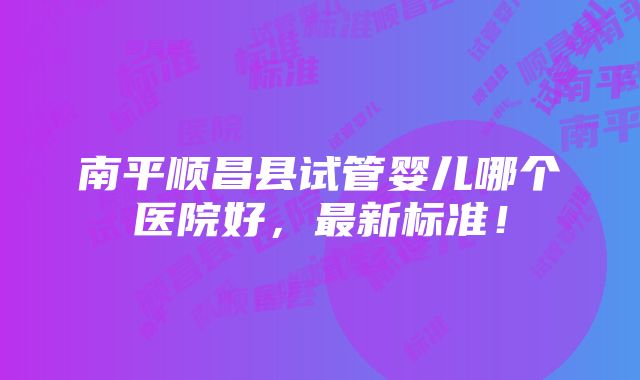 南平顺昌县试管婴儿哪个医院好，最新标准！