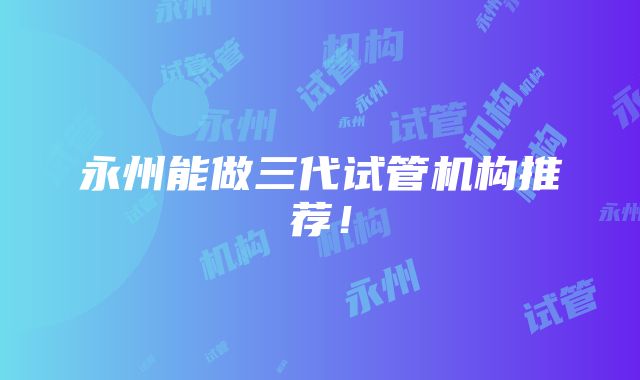 永州能做三代试管机构推荐！