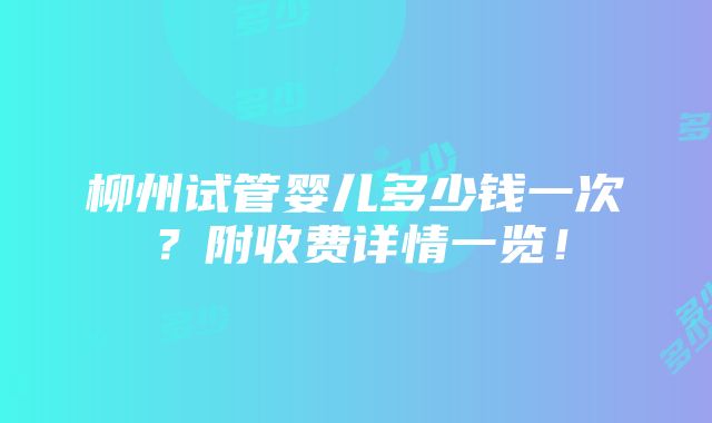 柳州试管婴儿多少钱一次？附收费详情一览！