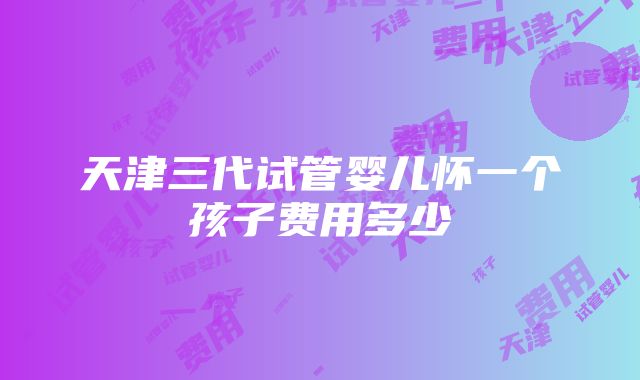 天津三代试管婴儿怀一个孩子费用多少