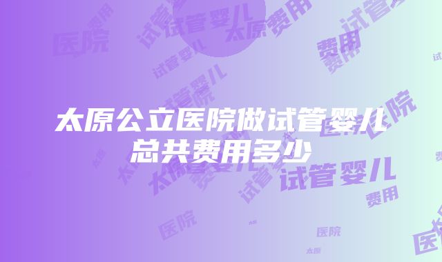 太原公立医院做试管婴儿总共费用多少