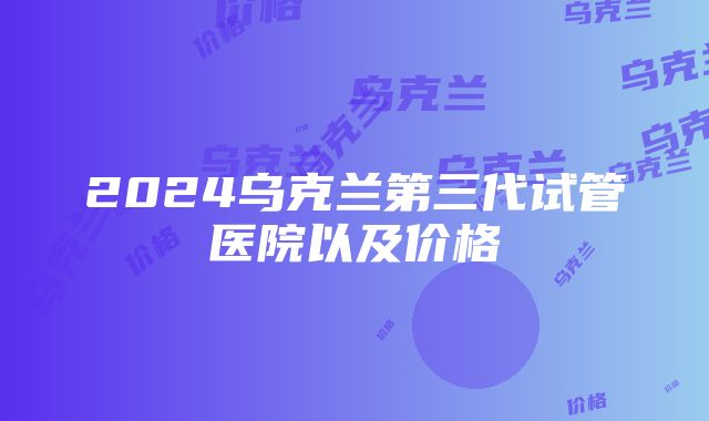 2024乌克兰第三代试管医院以及价格