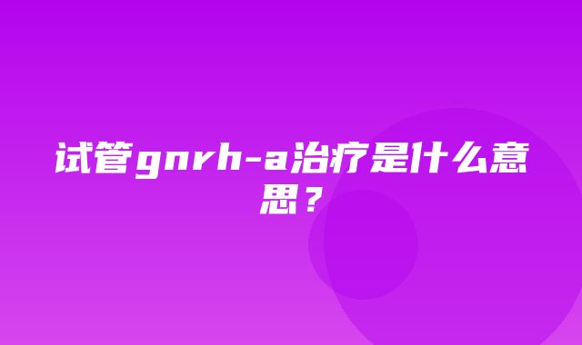 试管gnrh-a治疗是什么意思？