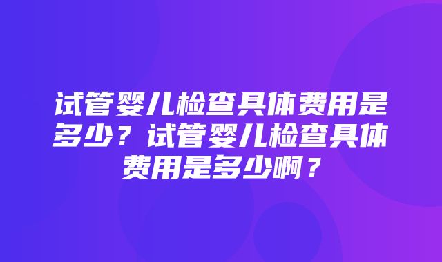 试管婴儿检查具体费用是多少？试管婴儿检查具体费用是多少啊？