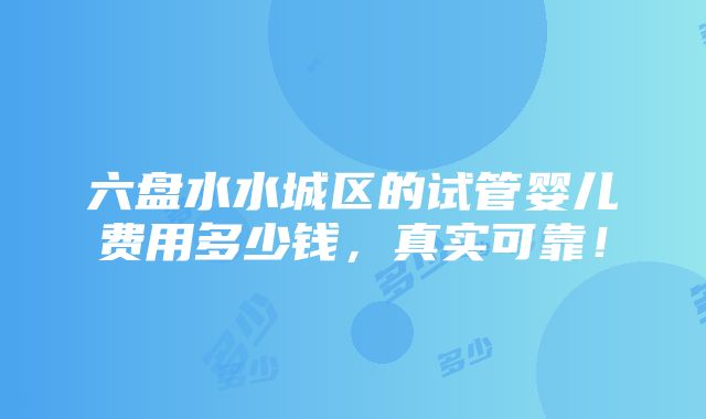 六盘水水城区的试管婴儿费用多少钱，真实可靠！