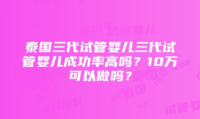 泰国三代试管婴儿三代试管婴儿成功率高吗？10万可以做吗？