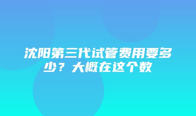 沈阳第三代试管费用要多少？大概在这个数