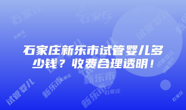 石家庄新乐市试管婴儿多少钱？收费合理透明！