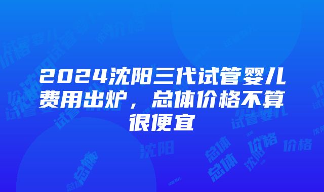 2024沈阳三代试管婴儿费用出炉，总体价格不算很便宜