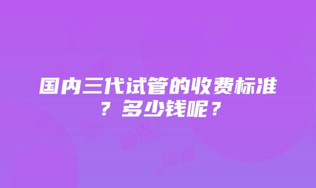 国内三代试管的收费标准？多少钱呢？