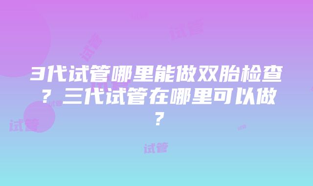 3代试管哪里能做双胎检查？三代试管在哪里可以做？