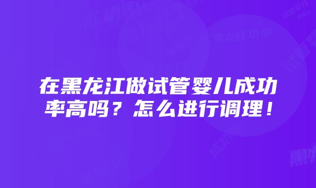 在黑龙江做试管婴儿成功率高吗？怎么进行调理！