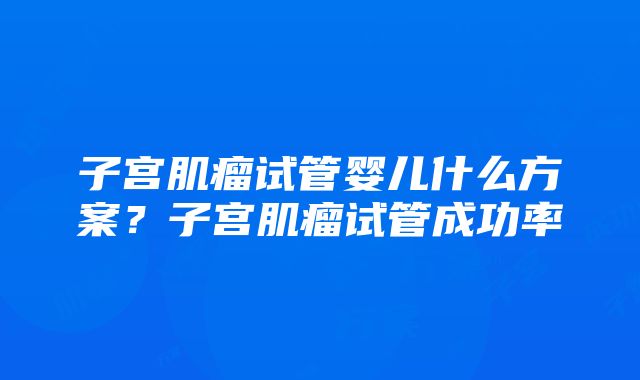 子宫肌瘤试管婴儿什么方案？子宫肌瘤试管成功率