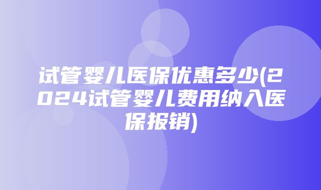 试管婴儿医保优惠多少(2024试管婴儿费用纳入医保报销)