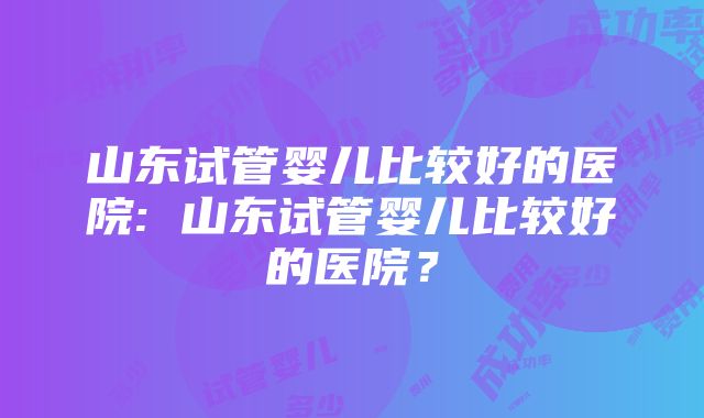 山东试管婴儿比较好的医院: 山东试管婴儿比较好的医院？