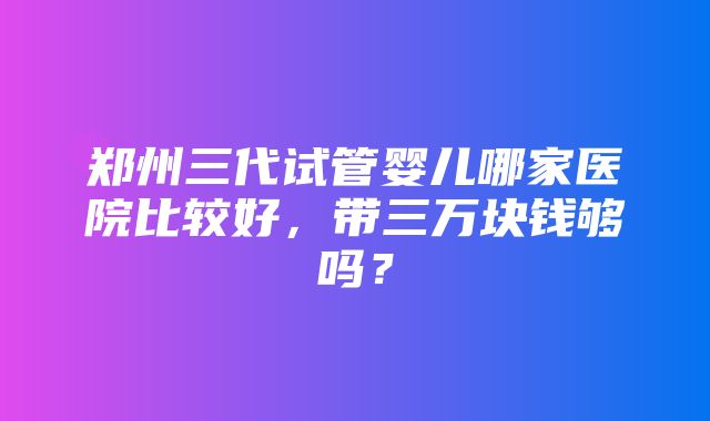 郑州三代试管婴儿哪家医院比较好，带三万块钱够吗？