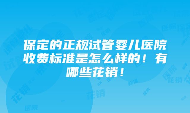 保定的正规试管婴儿医院收费标准是怎么样的！有哪些花销！