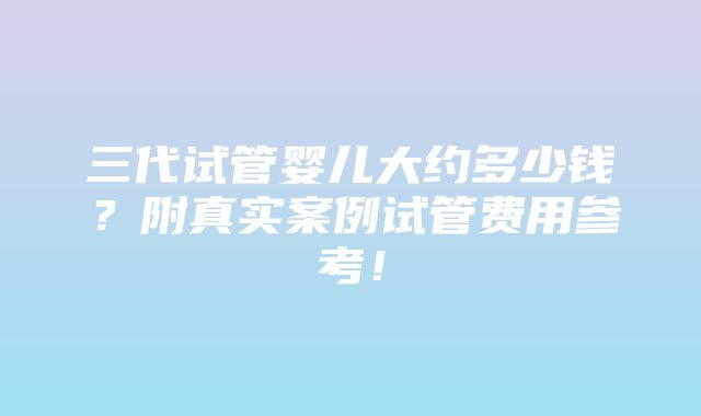 三代试管婴儿大约多少钱？附真实案例试管费用参考！