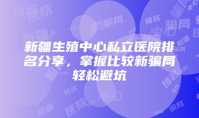 新疆生殖中心私立医院排名分享，掌握比较新骗局轻松避坑