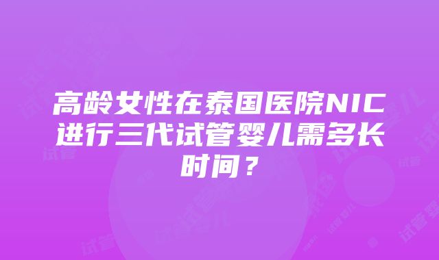 高龄女性在泰国医院NIC进行三代试管婴儿需多长时间？