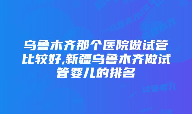 乌鲁木齐那个医院做试管比较好,新疆乌鲁木齐做试管婴儿的排名