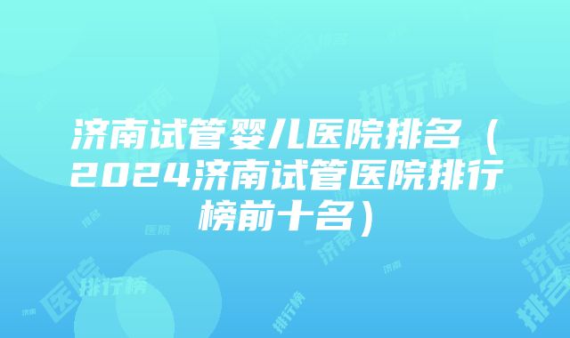 济南试管婴儿医院排名（2024济南试管医院排行榜前十名）