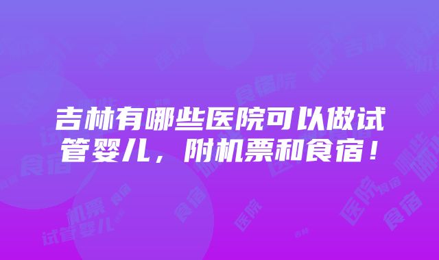 吉林有哪些医院可以做试管婴儿，附机票和食宿！