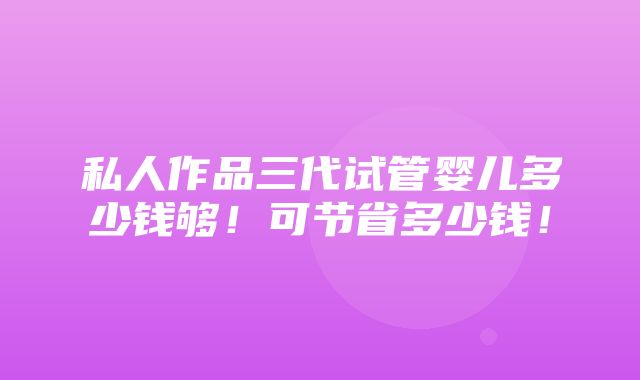 私人作品三代试管婴儿多少钱够！可节省多少钱！