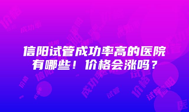 信阳试管成功率高的医院有哪些！价格会涨吗？