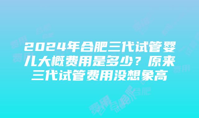 2024年合肥三代试管婴儿大概费用是多少？原来三代试管费用没想象高