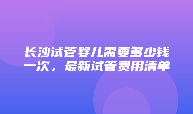 长沙试管婴儿需要多少钱一次，最新试管费用清单