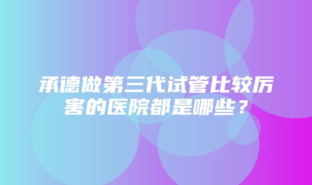 承德做第三代试管比较厉害的医院都是哪些？