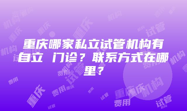 重庆哪家私立试管机构有自立 门诊？联系方式在哪里？