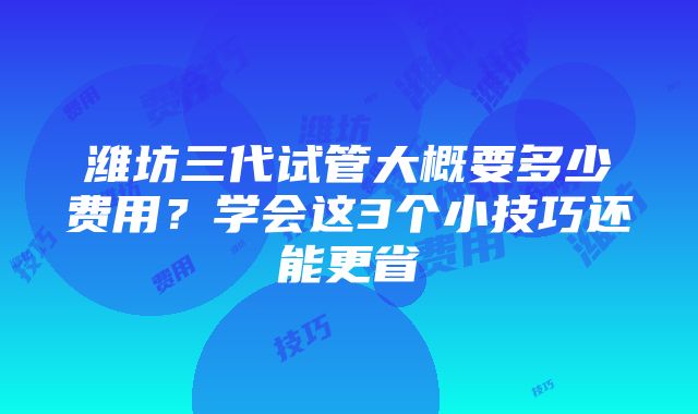 潍坊三代试管大概要多少费用？学会这3个小技巧还能更省