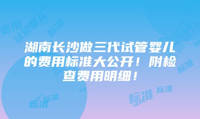 湖南长沙做三代试管婴儿的费用标准大公开！附检查费用明细！