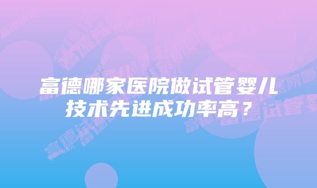 富德哪家医院做试管婴儿技术先进成功率高？