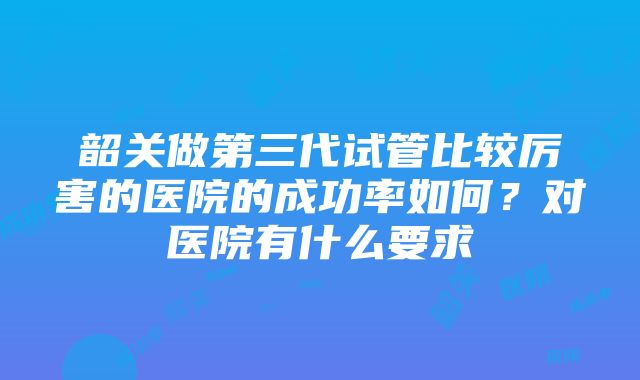 韶关做第三代试管比较厉害的医院的成功率如何？对医院有什么要求