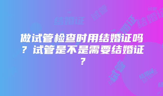 做试管检查时用结婚证吗？试管是不是需要结婚证？