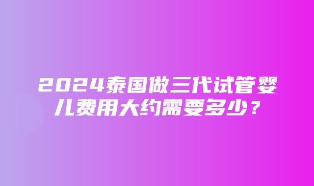 2024泰国做三代试管婴儿费用大约需要多少？