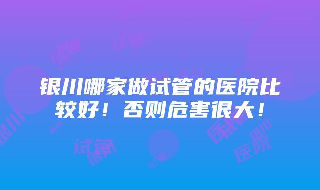 银川哪家做试管的医院比较好！否则危害很大！