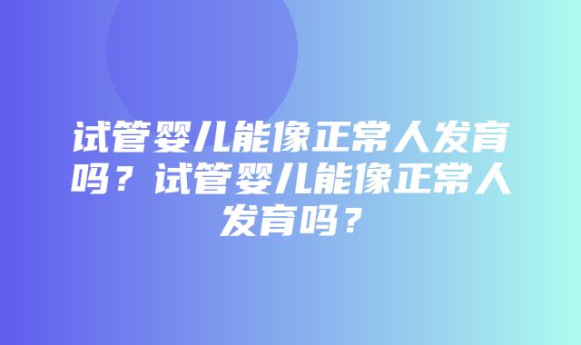 试管婴儿能像正常人发育吗？试管婴儿能像正常人发育吗？