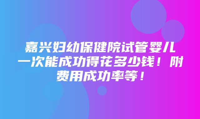 嘉兴妇幼保健院试管婴儿一次能成功得花多少钱！附费用成功率等！