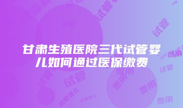 甘肃生殖医院三代试管婴儿如何通过医保缴费