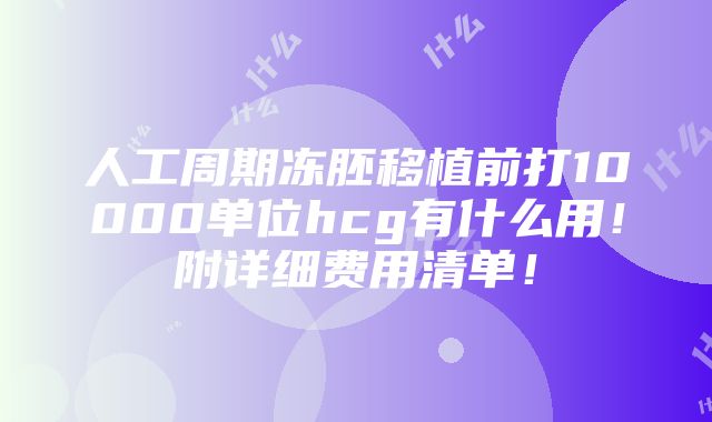 人工周期冻胚移植前打10000单位hcg有什么用！附详细费用清单！