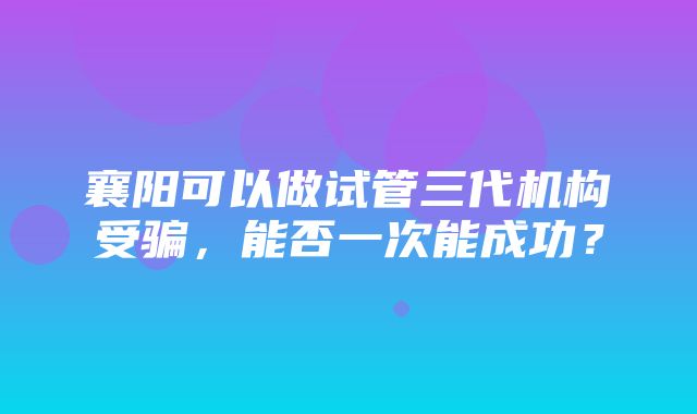 襄阳可以做试管三代机构受骗，能否一次能成功？