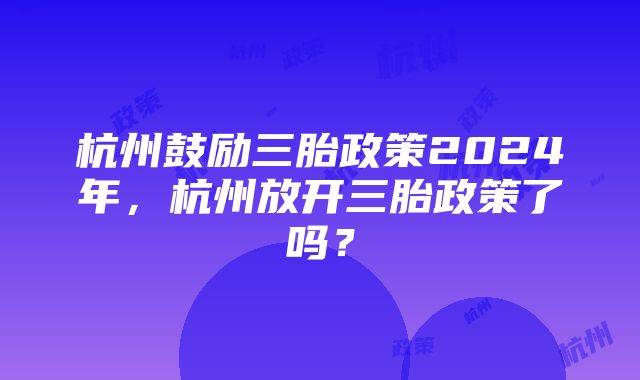 杭州鼓励三胎政策2024年，杭州放开三胎政策了吗？