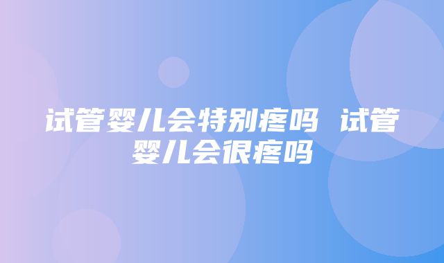 试管婴儿会特别疼吗 试管婴儿会很疼吗